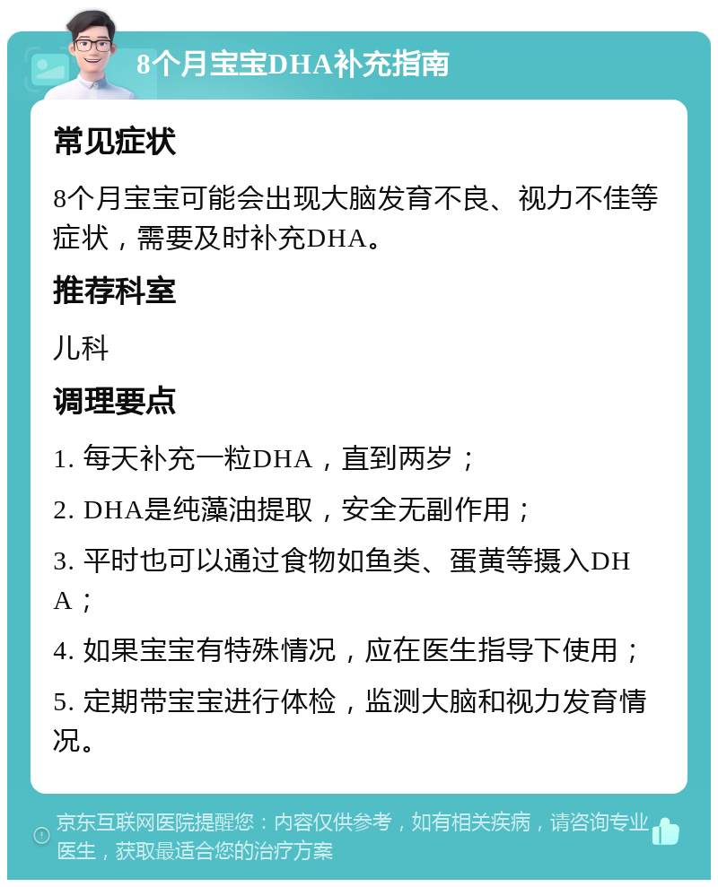 8个月宝宝DHA补充指南 常见症状 8个月宝宝可能会出现大脑发育不良、视力不佳等症状，需要及时补充DHA。 推荐科室 儿科 调理要点 1. 每天补充一粒DHA，直到两岁； 2. DHA是纯藻油提取，安全无副作用； 3. 平时也可以通过食物如鱼类、蛋黄等摄入DHA； 4. 如果宝宝有特殊情况，应在医生指导下使用； 5. 定期带宝宝进行体检，监测大脑和视力发育情况。