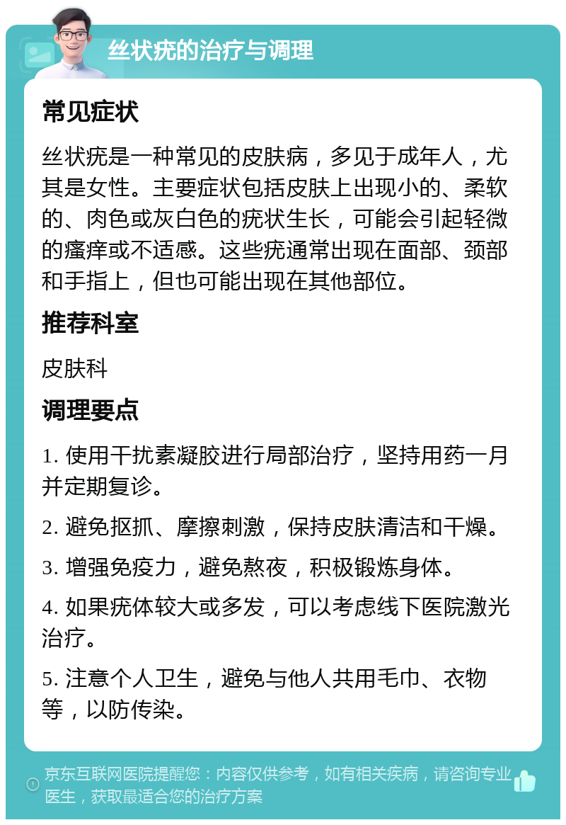 丝状疣的治疗与调理 常见症状 丝状疣是一种常见的皮肤病，多见于成年人，尤其是女性。主要症状包括皮肤上出现小的、柔软的、肉色或灰白色的疣状生长，可能会引起轻微的瘙痒或不适感。这些疣通常出现在面部、颈部和手指上，但也可能出现在其他部位。 推荐科室 皮肤科 调理要点 1. 使用干扰素凝胶进行局部治疗，坚持用药一月并定期复诊。 2. 避免抠抓、摩擦刺激，保持皮肤清洁和干燥。 3. 增强免疫力，避免熬夜，积极锻炼身体。 4. 如果疣体较大或多发，可以考虑线下医院激光治疗。 5. 注意个人卫生，避免与他人共用毛巾、衣物等，以防传染。