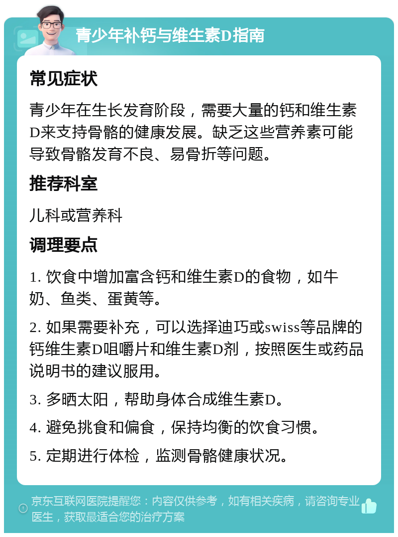 青少年补钙与维生素D指南 常见症状 青少年在生长发育阶段，需要大量的钙和维生素D来支持骨骼的健康发展。缺乏这些营养素可能导致骨骼发育不良、易骨折等问题。 推荐科室 儿科或营养科 调理要点 1. 饮食中增加富含钙和维生素D的食物，如牛奶、鱼类、蛋黄等。 2. 如果需要补充，可以选择迪巧或swiss等品牌的钙维生素D咀嚼片和维生素D剂，按照医生或药品说明书的建议服用。 3. 多晒太阳，帮助身体合成维生素D。 4. 避免挑食和偏食，保持均衡的饮食习惯。 5. 定期进行体检，监测骨骼健康状况。