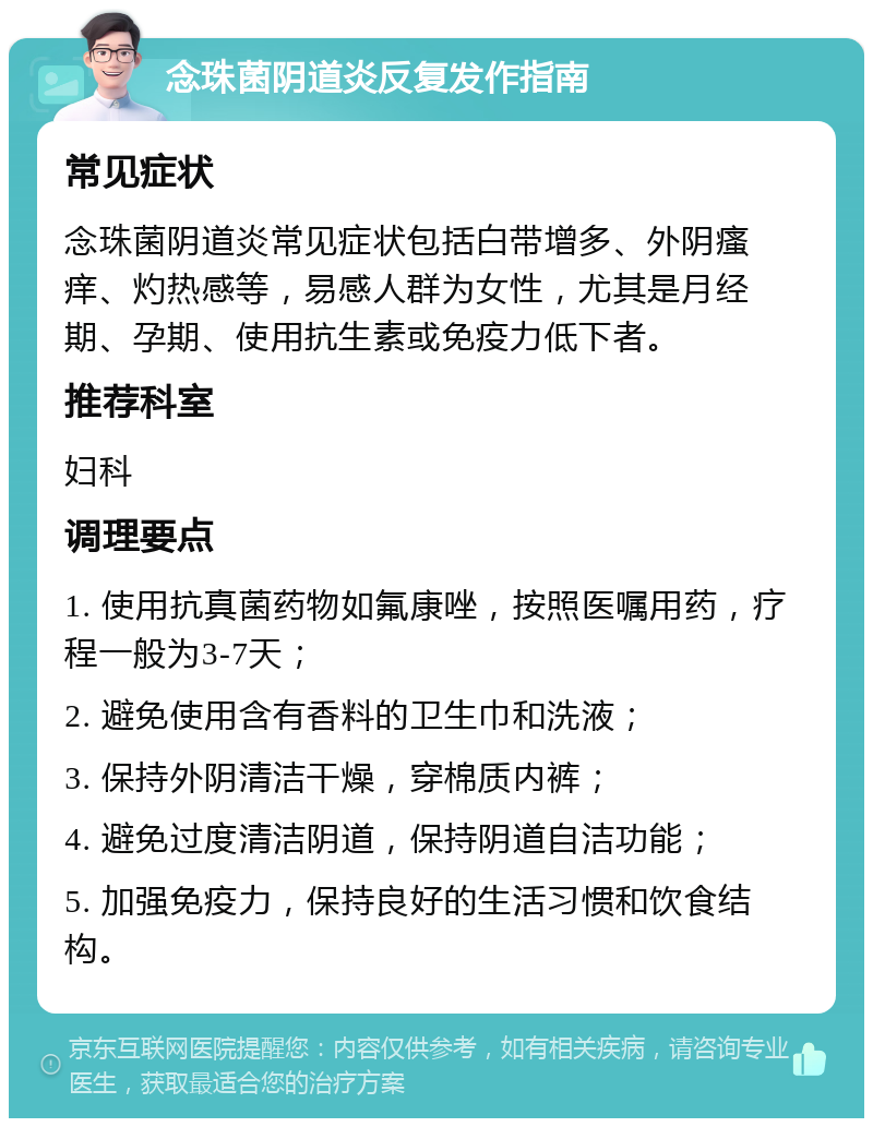 念珠菌阴道炎反复发作指南 常见症状 念珠菌阴道炎常见症状包括白带增多、外阴瘙痒、灼热感等，易感人群为女性，尤其是月经期、孕期、使用抗生素或免疫力低下者。 推荐科室 妇科 调理要点 1. 使用抗真菌药物如氟康唑，按照医嘱用药，疗程一般为3-7天； 2. 避免使用含有香料的卫生巾和洗液； 3. 保持外阴清洁干燥，穿棉质内裤； 4. 避免过度清洁阴道，保持阴道自洁功能； 5. 加强免疫力，保持良好的生活习惯和饮食结构。