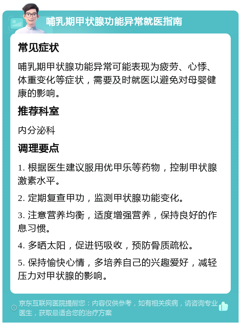 哺乳期甲状腺功能异常就医指南 常见症状 哺乳期甲状腺功能异常可能表现为疲劳、心悸、体重变化等症状，需要及时就医以避免对母婴健康的影响。 推荐科室 内分泌科 调理要点 1. 根据医生建议服用优甲乐等药物，控制甲状腺激素水平。 2. 定期复查甲功，监测甲状腺功能变化。 3. 注意营养均衡，适度增强营养，保持良好的作息习惯。 4. 多晒太阳，促进钙吸收，预防骨质疏松。 5. 保持愉快心情，多培养自己的兴趣爱好，减轻压力对甲状腺的影响。