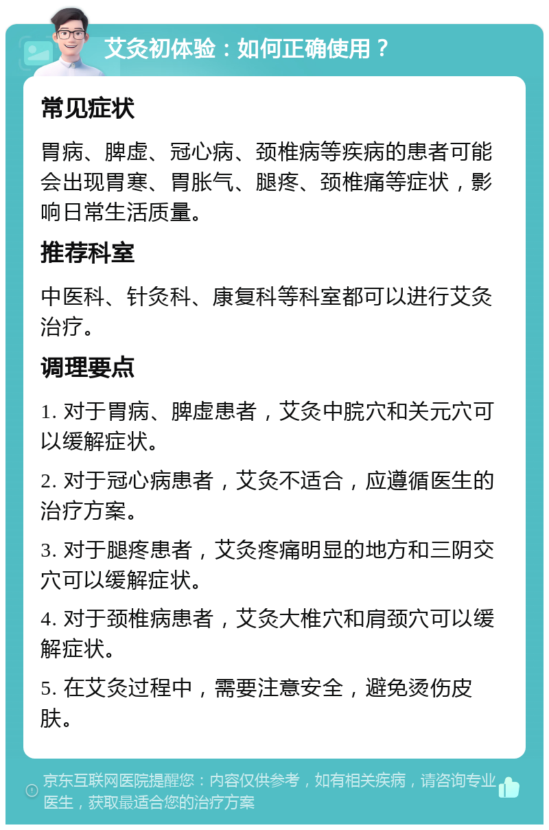 艾灸初体验：如何正确使用？ 常见症状 胃病、脾虚、冠心病、颈椎病等疾病的患者可能会出现胃寒、胃胀气、腿疼、颈椎痛等症状，影响日常生活质量。 推荐科室 中医科、针灸科、康复科等科室都可以进行艾灸治疗。 调理要点 1. 对于胃病、脾虚患者，艾灸中脘穴和关元穴可以缓解症状。 2. 对于冠心病患者，艾灸不适合，应遵循医生的治疗方案。 3. 对于腿疼患者，艾灸疼痛明显的地方和三阴交穴可以缓解症状。 4. 对于颈椎病患者，艾灸大椎穴和肩颈穴可以缓解症状。 5. 在艾灸过程中，需要注意安全，避免烫伤皮肤。