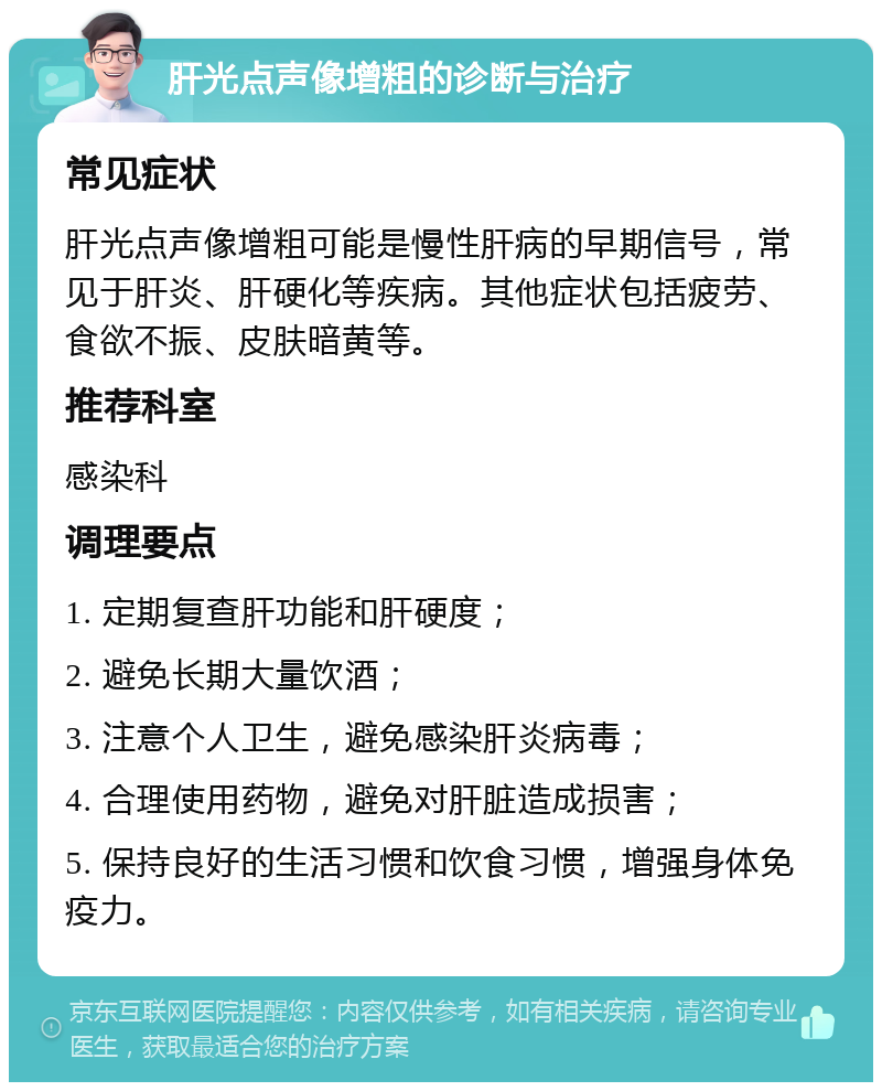 肝光点声像增粗的诊断与治疗 常见症状 肝光点声像增粗可能是慢性肝病的早期信号，常见于肝炎、肝硬化等疾病。其他症状包括疲劳、食欲不振、皮肤暗黄等。 推荐科室 感染科 调理要点 1. 定期复查肝功能和肝硬度； 2. 避免长期大量饮酒； 3. 注意个人卫生，避免感染肝炎病毒； 4. 合理使用药物，避免对肝脏造成损害； 5. 保持良好的生活习惯和饮食习惯，增强身体免疫力。