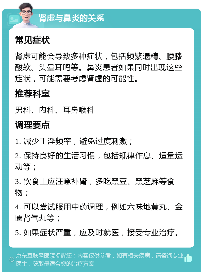 肾虚与鼻炎的关系 常见症状 肾虚可能会导致多种症状，包括频繁遗精、腰膝酸软、头晕耳鸣等。鼻炎患者如果同时出现这些症状，可能需要考虑肾虚的可能性。 推荐科室 男科、内科、耳鼻喉科 调理要点 1. 减少手淫频率，避免过度刺激； 2. 保持良好的生活习惯，包括规律作息、适量运动等； 3. 饮食上应注意补肾，多吃黑豆、黑芝麻等食物； 4. 可以尝试服用中药调理，例如六味地黄丸、金匮肾气丸等； 5. 如果症状严重，应及时就医，接受专业治疗。