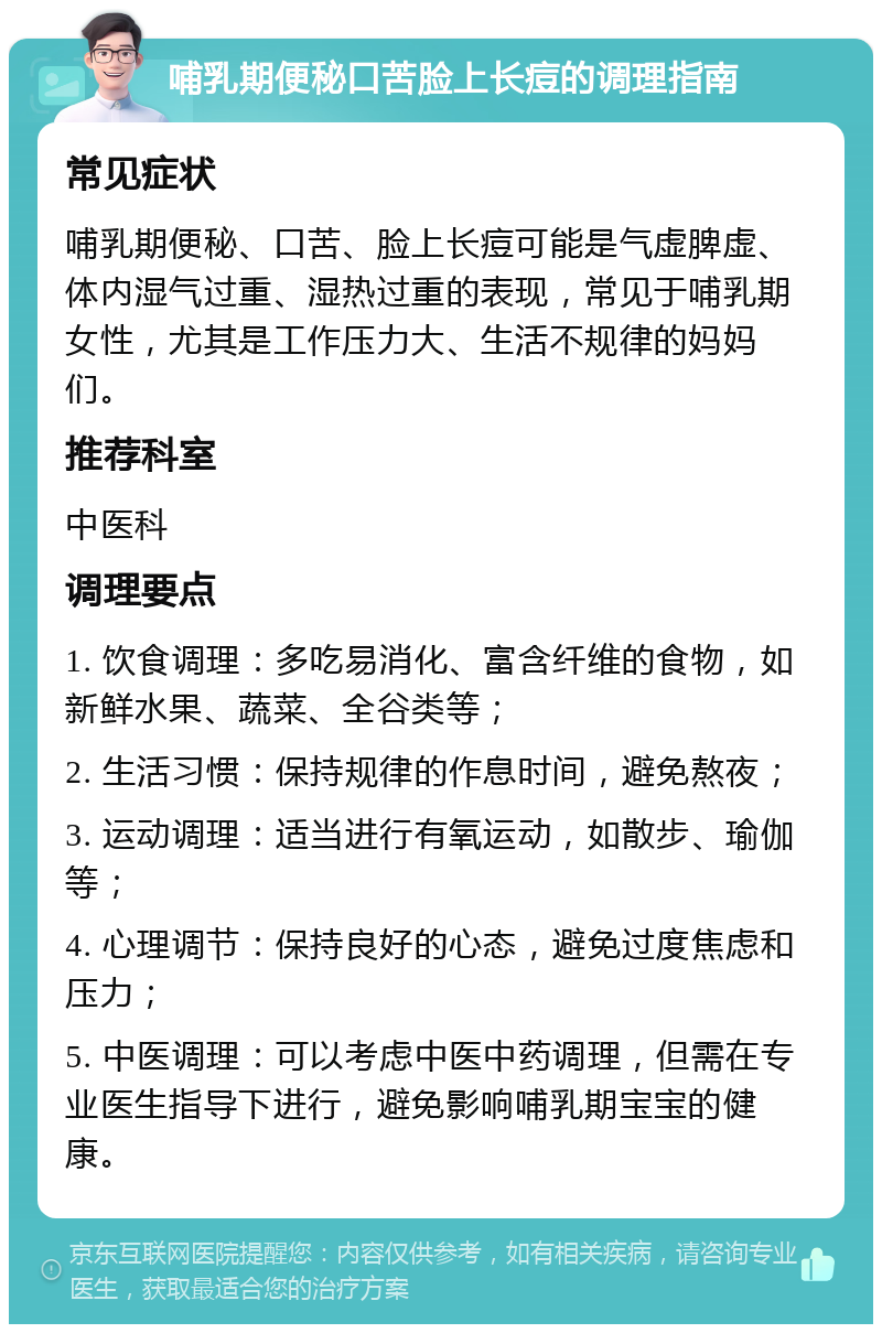 哺乳期便秘口苦脸上长痘的调理指南 常见症状 哺乳期便秘、口苦、脸上长痘可能是气虚脾虚、体内湿气过重、湿热过重的表现，常见于哺乳期女性，尤其是工作压力大、生活不规律的妈妈们。 推荐科室 中医科 调理要点 1. 饮食调理：多吃易消化、富含纤维的食物，如新鲜水果、蔬菜、全谷类等； 2. 生活习惯：保持规律的作息时间，避免熬夜； 3. 运动调理：适当进行有氧运动，如散步、瑜伽等； 4. 心理调节：保持良好的心态，避免过度焦虑和压力； 5. 中医调理：可以考虑中医中药调理，但需在专业医生指导下进行，避免影响哺乳期宝宝的健康。