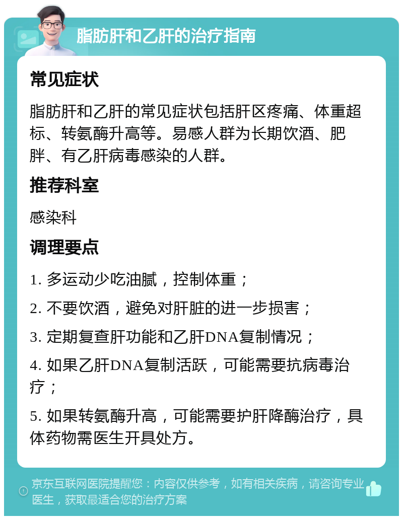 脂肪肝和乙肝的治疗指南 常见症状 脂肪肝和乙肝的常见症状包括肝区疼痛、体重超标、转氨酶升高等。易感人群为长期饮酒、肥胖、有乙肝病毒感染的人群。 推荐科室 感染科 调理要点 1. 多运动少吃油腻，控制体重； 2. 不要饮酒，避免对肝脏的进一步损害； 3. 定期复查肝功能和乙肝DNA复制情况； 4. 如果乙肝DNA复制活跃，可能需要抗病毒治疗； 5. 如果转氨酶升高，可能需要护肝降酶治疗，具体药物需医生开具处方。