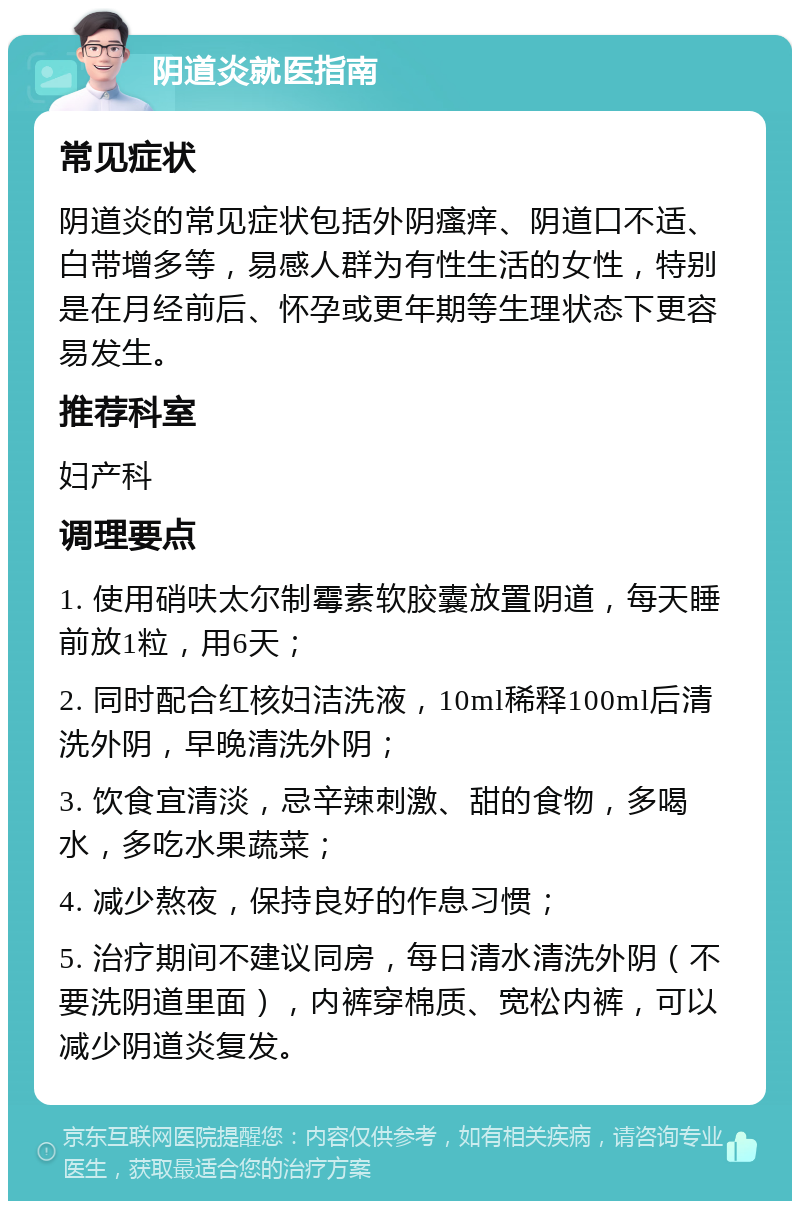 阴道炎就医指南 常见症状 阴道炎的常见症状包括外阴瘙痒、阴道口不适、白带增多等，易感人群为有性生活的女性，特别是在月经前后、怀孕或更年期等生理状态下更容易发生。 推荐科室 妇产科 调理要点 1. 使用硝呋太尔制霉素软胶囊放置阴道，每天睡前放1粒，用6天； 2. 同时配合红核妇洁洗液，10ml稀释100ml后清洗外阴，早晚清洗外阴； 3. 饮食宜清淡，忌辛辣刺激、甜的食物，多喝水，多吃水果蔬菜； 4. 减少熬夜，保持良好的作息习惯； 5. 治疗期间不建议同房，每日清水清洗外阴（不要洗阴道里面），内裤穿棉质、宽松内裤，可以减少阴道炎复发。