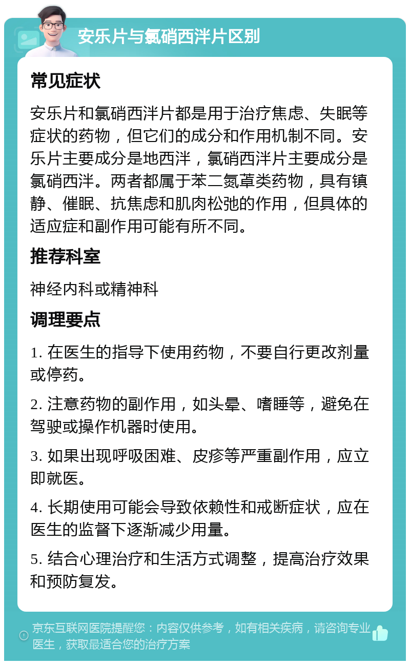 安乐片与氯硝西泮片区别 常见症状 安乐片和氯硝西泮片都是用于治疗焦虑、失眠等症状的药物，但它们的成分和作用机制不同。安乐片主要成分是地西泮，氯硝西泮片主要成分是氯硝西泮。两者都属于苯二氮䓬类药物，具有镇静、催眠、抗焦虑和肌肉松弛的作用，但具体的适应症和副作用可能有所不同。 推荐科室 神经内科或精神科 调理要点 1. 在医生的指导下使用药物，不要自行更改剂量或停药。 2. 注意药物的副作用，如头晕、嗜睡等，避免在驾驶或操作机器时使用。 3. 如果出现呼吸困难、皮疹等严重副作用，应立即就医。 4. 长期使用可能会导致依赖性和戒断症状，应在医生的监督下逐渐减少用量。 5. 结合心理治疗和生活方式调整，提高治疗效果和预防复发。