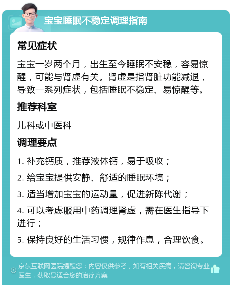 宝宝睡眠不稳定调理指南 常见症状 宝宝一岁两个月，出生至今睡眠不安稳，容易惊醒，可能与肾虚有关。肾虚是指肾脏功能减退，导致一系列症状，包括睡眠不稳定、易惊醒等。 推荐科室 儿科或中医科 调理要点 1. 补充钙质，推荐液体钙，易于吸收； 2. 给宝宝提供安静、舒适的睡眠环境； 3. 适当增加宝宝的运动量，促进新陈代谢； 4. 可以考虑服用中药调理肾虚，需在医生指导下进行； 5. 保持良好的生活习惯，规律作息，合理饮食。