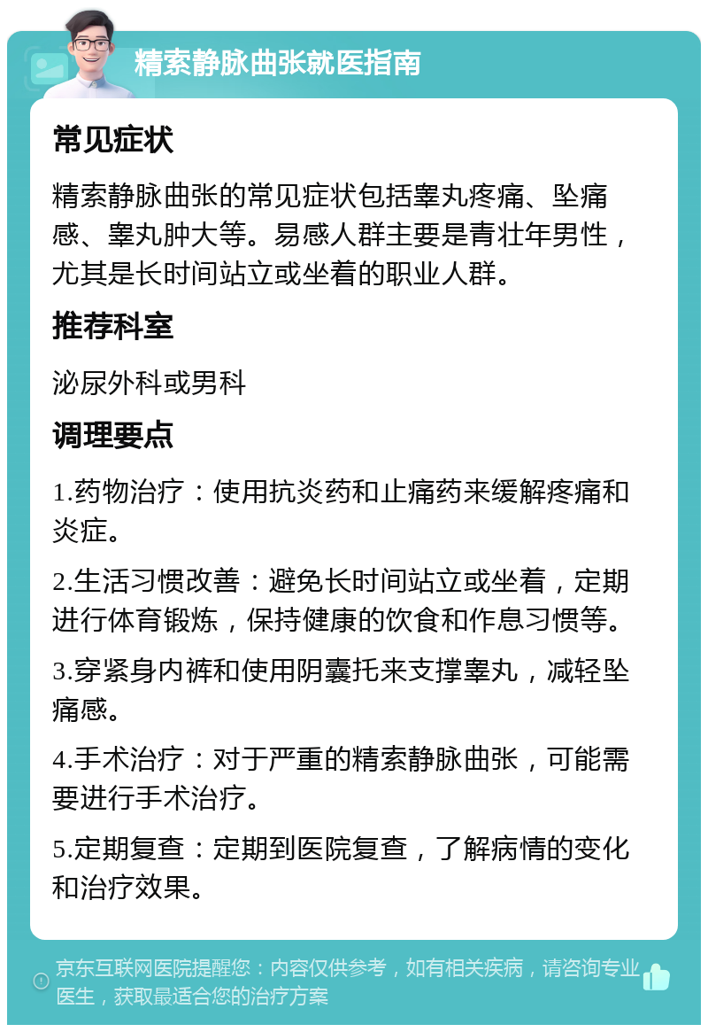 精索静脉曲张就医指南 常见症状 精索静脉曲张的常见症状包括睾丸疼痛、坠痛感、睾丸肿大等。易感人群主要是青壮年男性，尤其是长时间站立或坐着的职业人群。 推荐科室 泌尿外科或男科 调理要点 1.药物治疗：使用抗炎药和止痛药来缓解疼痛和炎症。 2.生活习惯改善：避免长时间站立或坐着，定期进行体育锻炼，保持健康的饮食和作息习惯等。 3.穿紧身内裤和使用阴囊托来支撑睾丸，减轻坠痛感。 4.手术治疗：对于严重的精索静脉曲张，可能需要进行手术治疗。 5.定期复查：定期到医院复查，了解病情的变化和治疗效果。