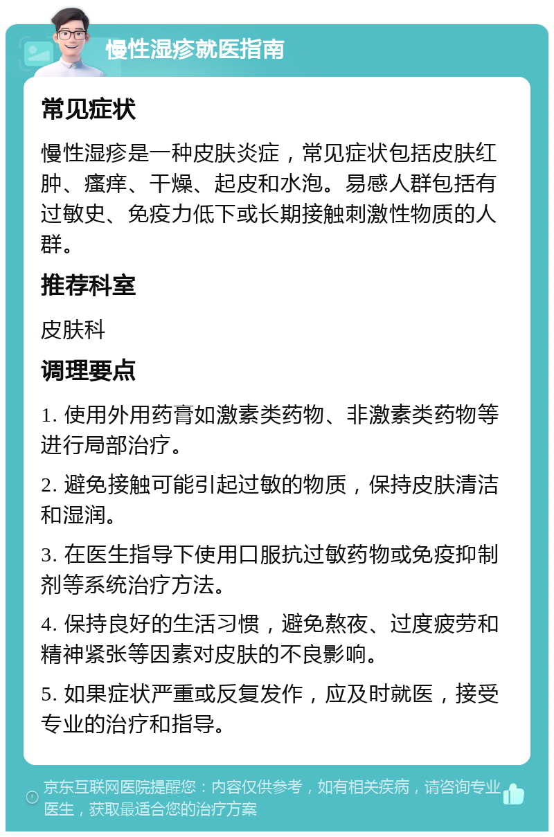 慢性湿疹就医指南 常见症状 慢性湿疹是一种皮肤炎症，常见症状包括皮肤红肿、瘙痒、干燥、起皮和水泡。易感人群包括有过敏史、免疫力低下或长期接触刺激性物质的人群。 推荐科室 皮肤科 调理要点 1. 使用外用药膏如激素类药物、非激素类药物等进行局部治疗。 2. 避免接触可能引起过敏的物质，保持皮肤清洁和湿润。 3. 在医生指导下使用口服抗过敏药物或免疫抑制剂等系统治疗方法。 4. 保持良好的生活习惯，避免熬夜、过度疲劳和精神紧张等因素对皮肤的不良影响。 5. 如果症状严重或反复发作，应及时就医，接受专业的治疗和指导。