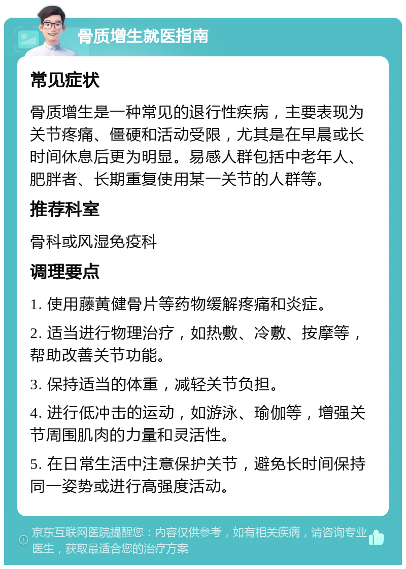 骨质增生就医指南 常见症状 骨质增生是一种常见的退行性疾病，主要表现为关节疼痛、僵硬和活动受限，尤其是在早晨或长时间休息后更为明显。易感人群包括中老年人、肥胖者、长期重复使用某一关节的人群等。 推荐科室 骨科或风湿免疫科 调理要点 1. 使用藤黄健骨片等药物缓解疼痛和炎症。 2. 适当进行物理治疗，如热敷、冷敷、按摩等，帮助改善关节功能。 3. 保持适当的体重，减轻关节负担。 4. 进行低冲击的运动，如游泳、瑜伽等，增强关节周围肌肉的力量和灵活性。 5. 在日常生活中注意保护关节，避免长时间保持同一姿势或进行高强度活动。