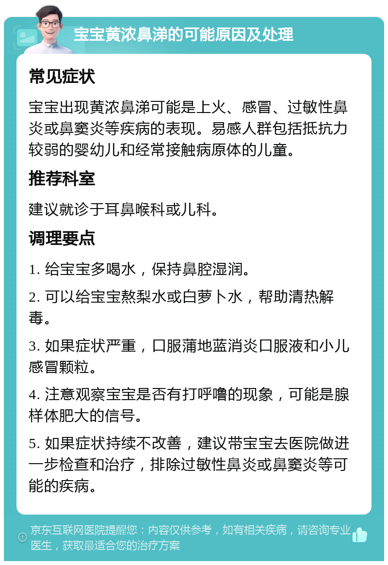 宝宝黄浓鼻涕的可能原因及处理 常见症状 宝宝出现黄浓鼻涕可能是上火、感冒、过敏性鼻炎或鼻窦炎等疾病的表现。易感人群包括抵抗力较弱的婴幼儿和经常接触病原体的儿童。 推荐科室 建议就诊于耳鼻喉科或儿科。 调理要点 1. 给宝宝多喝水，保持鼻腔湿润。 2. 可以给宝宝熬梨水或白萝卜水，帮助清热解毒。 3. 如果症状严重，口服蒲地蓝消炎口服液和小儿感冒颗粒。 4. 注意观察宝宝是否有打呼噜的现象，可能是腺样体肥大的信号。 5. 如果症状持续不改善，建议带宝宝去医院做进一步检查和治疗，排除过敏性鼻炎或鼻窦炎等可能的疾病。