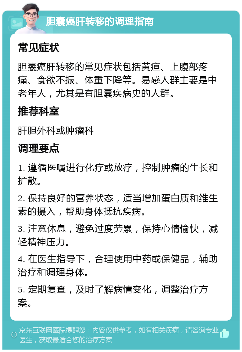 胆囊癌肝转移的调理指南 常见症状 胆囊癌肝转移的常见症状包括黄疸、上腹部疼痛、食欲不振、体重下降等。易感人群主要是中老年人，尤其是有胆囊疾病史的人群。 推荐科室 肝胆外科或肿瘤科 调理要点 1. 遵循医嘱进行化疗或放疗，控制肿瘤的生长和扩散。 2. 保持良好的营养状态，适当增加蛋白质和维生素的摄入，帮助身体抵抗疾病。 3. 注意休息，避免过度劳累，保持心情愉快，减轻精神压力。 4. 在医生指导下，合理使用中药或保健品，辅助治疗和调理身体。 5. 定期复查，及时了解病情变化，调整治疗方案。