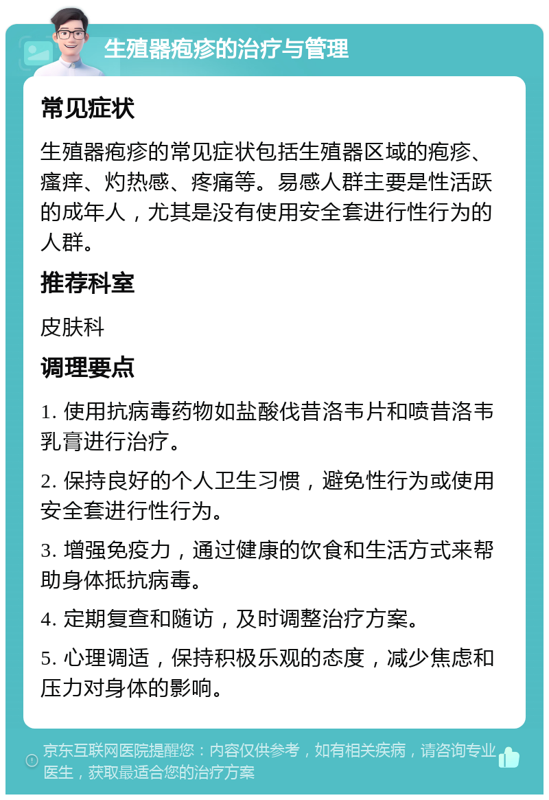 生殖器疱疹的治疗与管理 常见症状 生殖器疱疹的常见症状包括生殖器区域的疱疹、瘙痒、灼热感、疼痛等。易感人群主要是性活跃的成年人，尤其是没有使用安全套进行性行为的人群。 推荐科室 皮肤科 调理要点 1. 使用抗病毒药物如盐酸伐昔洛韦片和喷昔洛韦乳膏进行治疗。 2. 保持良好的个人卫生习惯，避免性行为或使用安全套进行性行为。 3. 增强免疫力，通过健康的饮食和生活方式来帮助身体抵抗病毒。 4. 定期复查和随访，及时调整治疗方案。 5. 心理调适，保持积极乐观的态度，减少焦虑和压力对身体的影响。