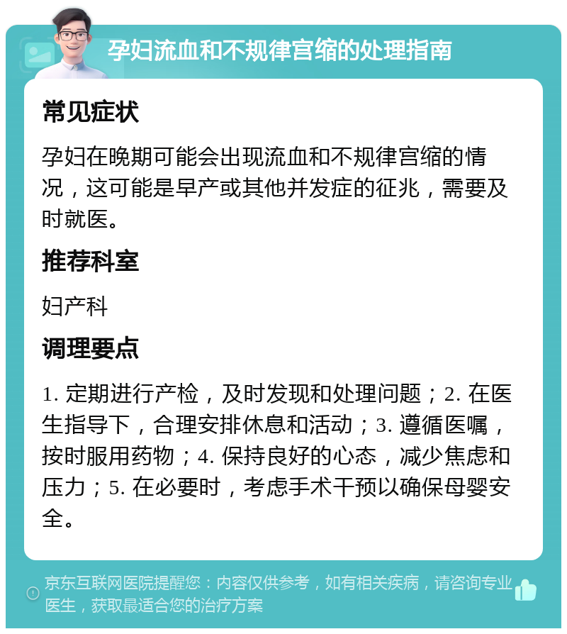 孕妇流血和不规律宫缩的处理指南 常见症状 孕妇在晚期可能会出现流血和不规律宫缩的情况，这可能是早产或其他并发症的征兆，需要及时就医。 推荐科室 妇产科 调理要点 1. 定期进行产检，及时发现和处理问题；2. 在医生指导下，合理安排休息和活动；3. 遵循医嘱，按时服用药物；4. 保持良好的心态，减少焦虑和压力；5. 在必要时，考虑手术干预以确保母婴安全。