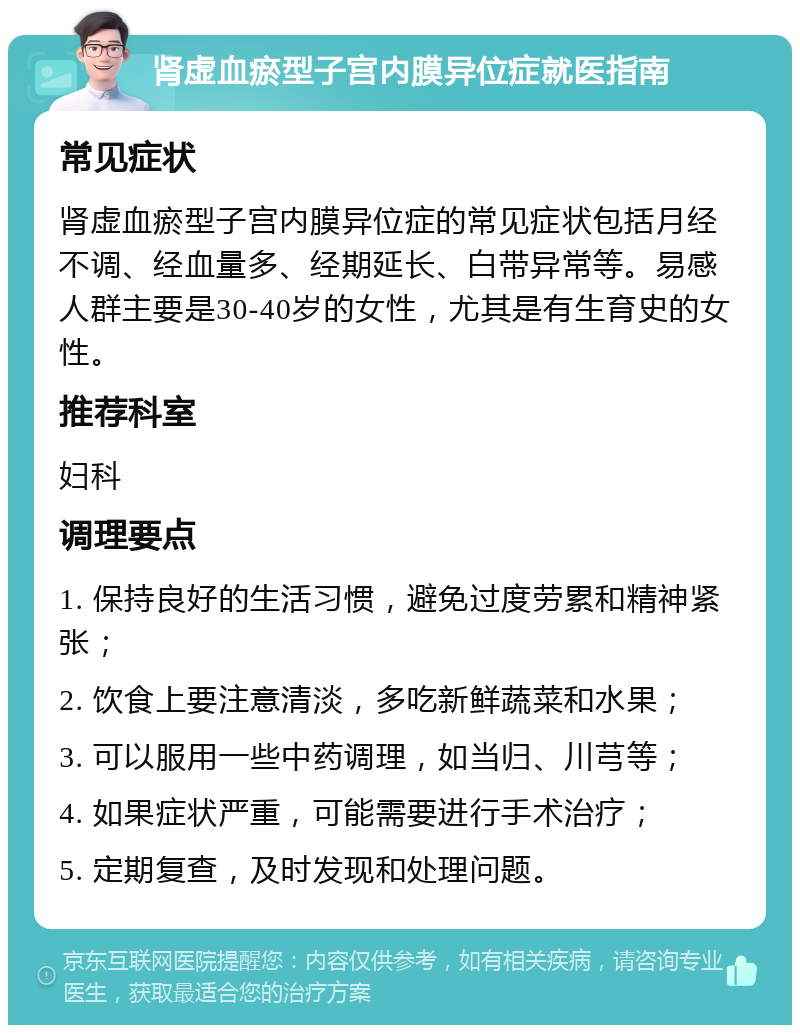 肾虚血瘀型子宫内膜异位症就医指南 常见症状 肾虚血瘀型子宫内膜异位症的常见症状包括月经不调、经血量多、经期延长、白带异常等。易感人群主要是30-40岁的女性，尤其是有生育史的女性。 推荐科室 妇科 调理要点 1. 保持良好的生活习惯，避免过度劳累和精神紧张； 2. 饮食上要注意清淡，多吃新鲜蔬菜和水果； 3. 可以服用一些中药调理，如当归、川芎等； 4. 如果症状严重，可能需要进行手术治疗； 5. 定期复查，及时发现和处理问题。