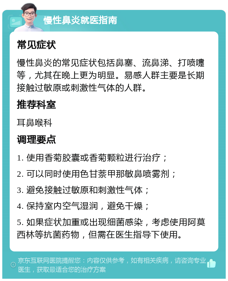 慢性鼻炎就医指南 常见症状 慢性鼻炎的常见症状包括鼻塞、流鼻涕、打喷嚏等，尤其在晚上更为明显。易感人群主要是长期接触过敏原或刺激性气体的人群。 推荐科室 耳鼻喉科 调理要点 1. 使用香菊胶囊或香菊颗粒进行治疗； 2. 可以同时使用色甘萘甲那敏鼻喷雾剂； 3. 避免接触过敏原和刺激性气体； 4. 保持室内空气湿润，避免干燥； 5. 如果症状加重或出现细菌感染，考虑使用阿莫西林等抗菌药物，但需在医生指导下使用。