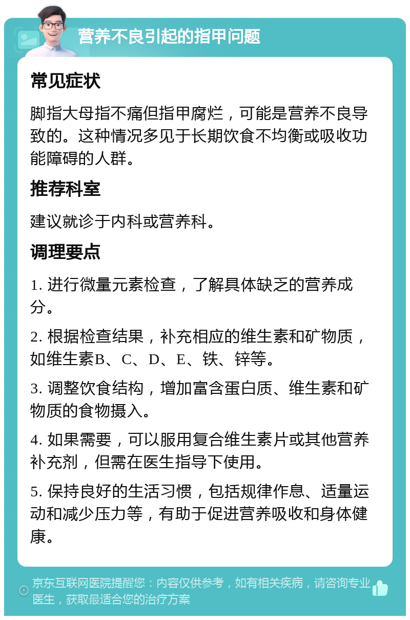 营养不良引起的指甲问题 常见症状 脚指大母指不痛但指甲腐烂，可能是营养不良导致的。这种情况多见于长期饮食不均衡或吸收功能障碍的人群。 推荐科室 建议就诊于内科或营养科。 调理要点 1. 进行微量元素检查，了解具体缺乏的营养成分。 2. 根据检查结果，补充相应的维生素和矿物质，如维生素B、C、D、E、铁、锌等。 3. 调整饮食结构，增加富含蛋白质、维生素和矿物质的食物摄入。 4. 如果需要，可以服用复合维生素片或其他营养补充剂，但需在医生指导下使用。 5. 保持良好的生活习惯，包括规律作息、适量运动和减少压力等，有助于促进营养吸收和身体健康。