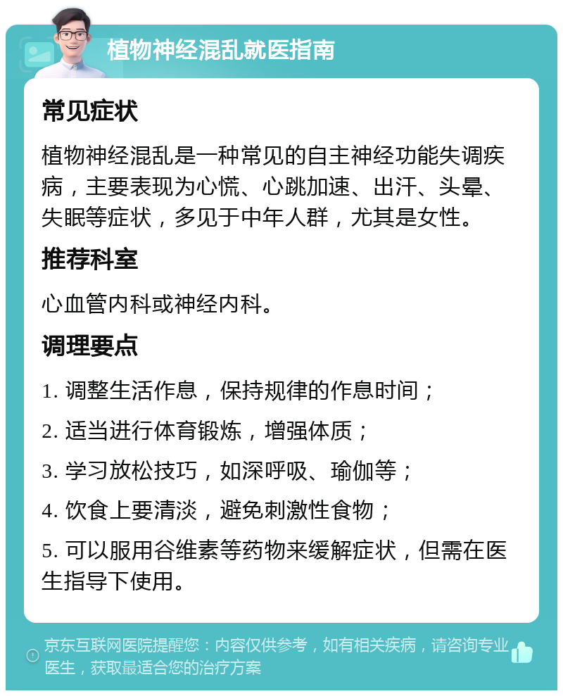 植物神经混乱就医指南 常见症状 植物神经混乱是一种常见的自主神经功能失调疾病，主要表现为心慌、心跳加速、出汗、头晕、失眠等症状，多见于中年人群，尤其是女性。 推荐科室 心血管内科或神经内科。 调理要点 1. 调整生活作息，保持规律的作息时间； 2. 适当进行体育锻炼，增强体质； 3. 学习放松技巧，如深呼吸、瑜伽等； 4. 饮食上要清淡，避免刺激性食物； 5. 可以服用谷维素等药物来缓解症状，但需在医生指导下使用。