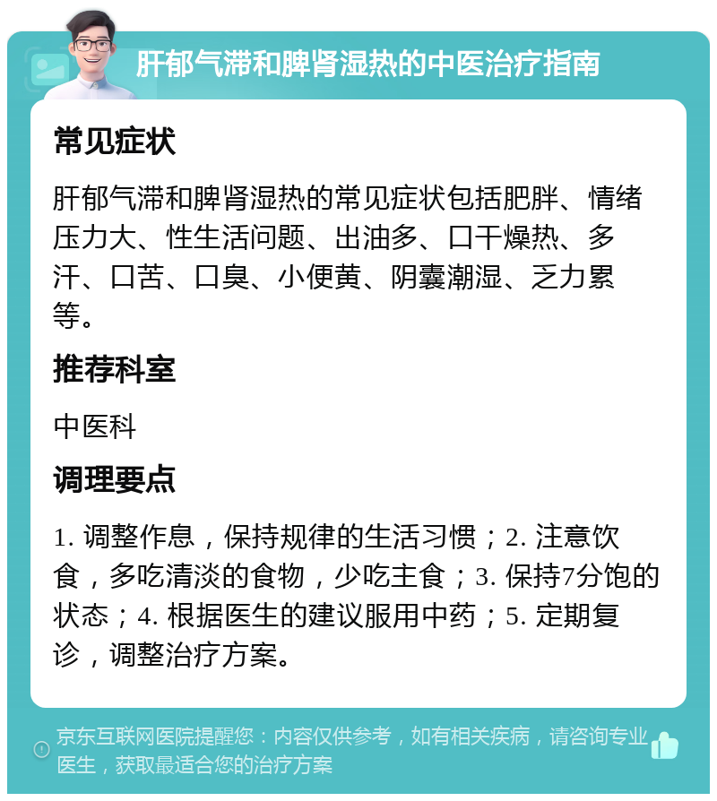 肝郁气滞和脾肾湿热的中医治疗指南 常见症状 肝郁气滞和脾肾湿热的常见症状包括肥胖、情绪压力大、性生活问题、出油多、口干燥热、多汗、口苦、口臭、小便黄、阴囊潮湿、乏力累等。 推荐科室 中医科 调理要点 1. 调整作息，保持规律的生活习惯；2. 注意饮食，多吃清淡的食物，少吃主食；3. 保持7分饱的状态；4. 根据医生的建议服用中药；5. 定期复诊，调整治疗方案。