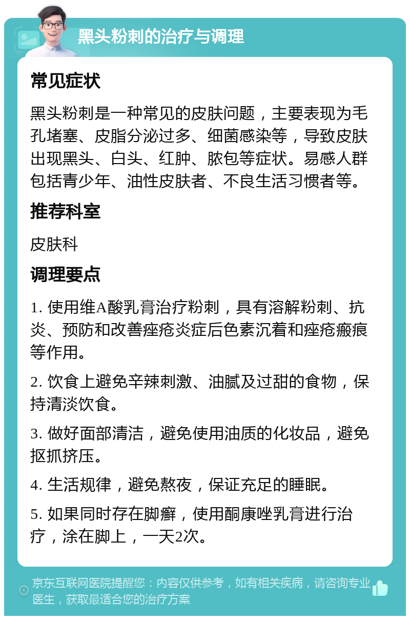 黑头粉刺的治疗与调理 常见症状 黑头粉刺是一种常见的皮肤问题，主要表现为毛孔堵塞、皮脂分泌过多、细菌感染等，导致皮肤出现黑头、白头、红肿、脓包等症状。易感人群包括青少年、油性皮肤者、不良生活习惯者等。 推荐科室 皮肤科 调理要点 1. 使用维A酸乳膏治疗粉刺，具有溶解粉刺、抗炎、预防和改善痤疮炎症后色素沉着和痤疮瘢痕等作用。 2. 饮食上避免辛辣刺激、油腻及过甜的食物，保持清淡饮食。 3. 做好面部清洁，避免使用油质的化妆品，避免抠抓挤压。 4. 生活规律，避免熬夜，保证充足的睡眠。 5. 如果同时存在脚癣，使用酮康唑乳膏进行治疗，涂在脚上，一天2次。