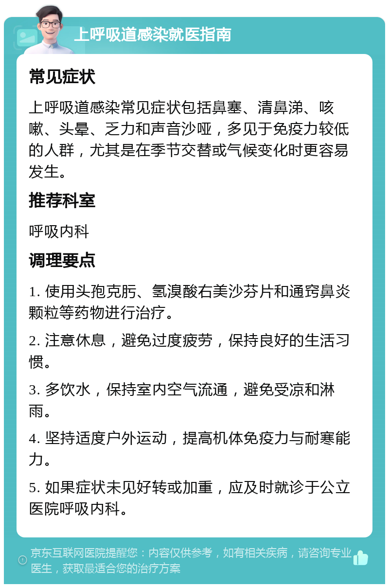 上呼吸道感染就医指南 常见症状 上呼吸道感染常见症状包括鼻塞、清鼻涕、咳嗽、头晕、乏力和声音沙哑，多见于免疫力较低的人群，尤其是在季节交替或气候变化时更容易发生。 推荐科室 呼吸内科 调理要点 1. 使用头孢克肟、氢溴酸右美沙芬片和通窍鼻炎颗粒等药物进行治疗。 2. 注意休息，避免过度疲劳，保持良好的生活习惯。 3. 多饮水，保持室内空气流通，避免受凉和淋雨。 4. 坚持适度户外运动，提高机体免疫力与耐寒能力。 5. 如果症状未见好转或加重，应及时就诊于公立医院呼吸内科。