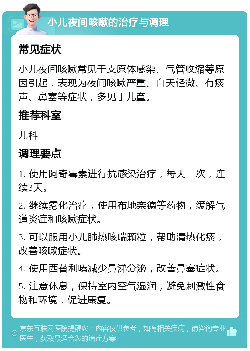 小儿夜间咳嗽的治疗与调理 常见症状 小儿夜间咳嗽常见于支原体感染、气管收缩等原因引起，表现为夜间咳嗽严重、白天轻微、有痰声、鼻塞等症状，多见于儿童。 推荐科室 儿科 调理要点 1. 使用阿奇霉素进行抗感染治疗，每天一次，连续3天。 2. 继续雾化治疗，使用布地奈德等药物，缓解气道炎症和咳嗽症状。 3. 可以服用小儿肺热咳喘颗粒，帮助清热化痰，改善咳嗽症状。 4. 使用西替利嗪减少鼻涕分泌，改善鼻塞症状。 5. 注意休息，保持室内空气湿润，避免刺激性食物和环境，促进康复。