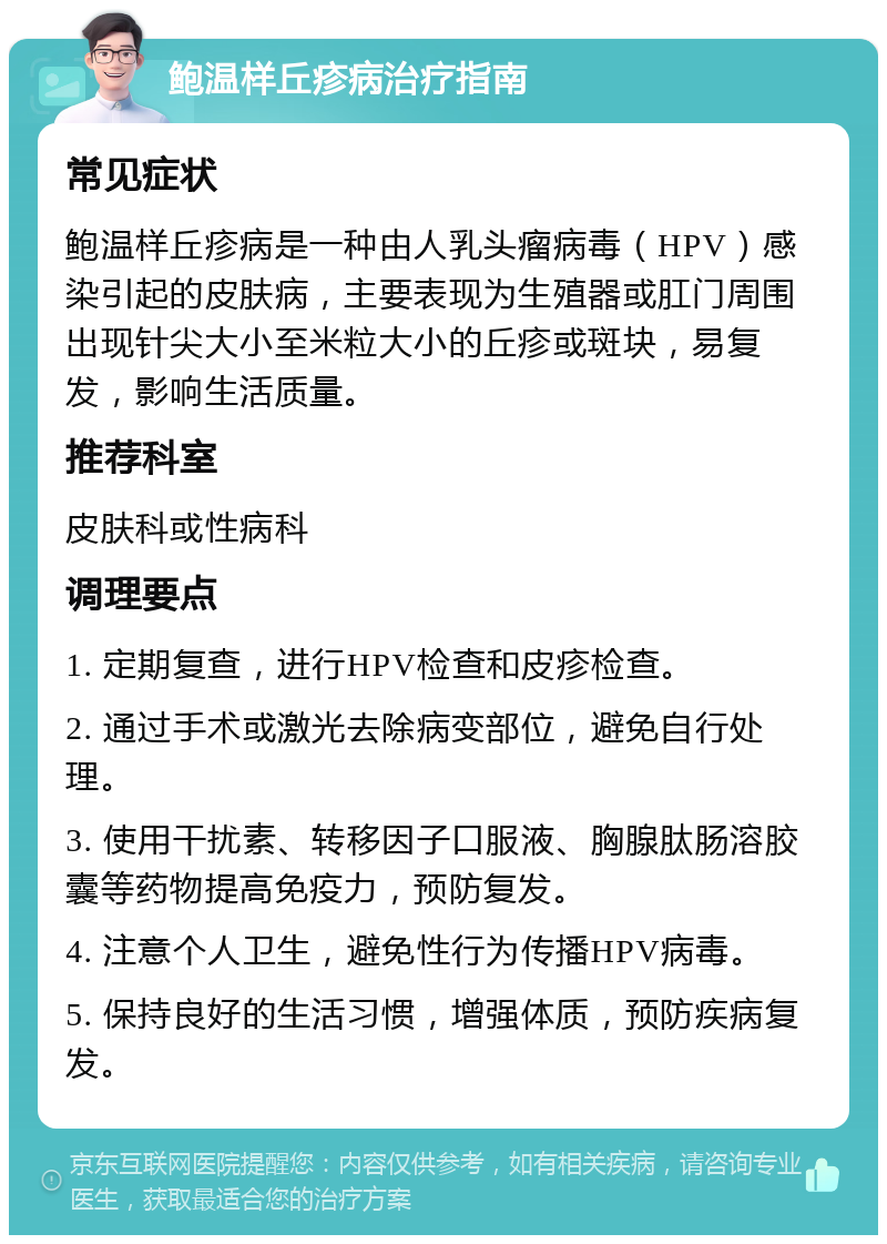 鲍温样丘疹病治疗指南 常见症状 鲍温样丘疹病是一种由人乳头瘤病毒（HPV）感染引起的皮肤病，主要表现为生殖器或肛门周围出现针尖大小至米粒大小的丘疹或斑块，易复发，影响生活质量。 推荐科室 皮肤科或性病科 调理要点 1. 定期复查，进行HPV检查和皮疹检查。 2. 通过手术或激光去除病变部位，避免自行处理。 3. 使用干扰素、转移因子口服液、胸腺肽肠溶胶囊等药物提高免疫力，预防复发。 4. 注意个人卫生，避免性行为传播HPV病毒。 5. 保持良好的生活习惯，增强体质，预防疾病复发。