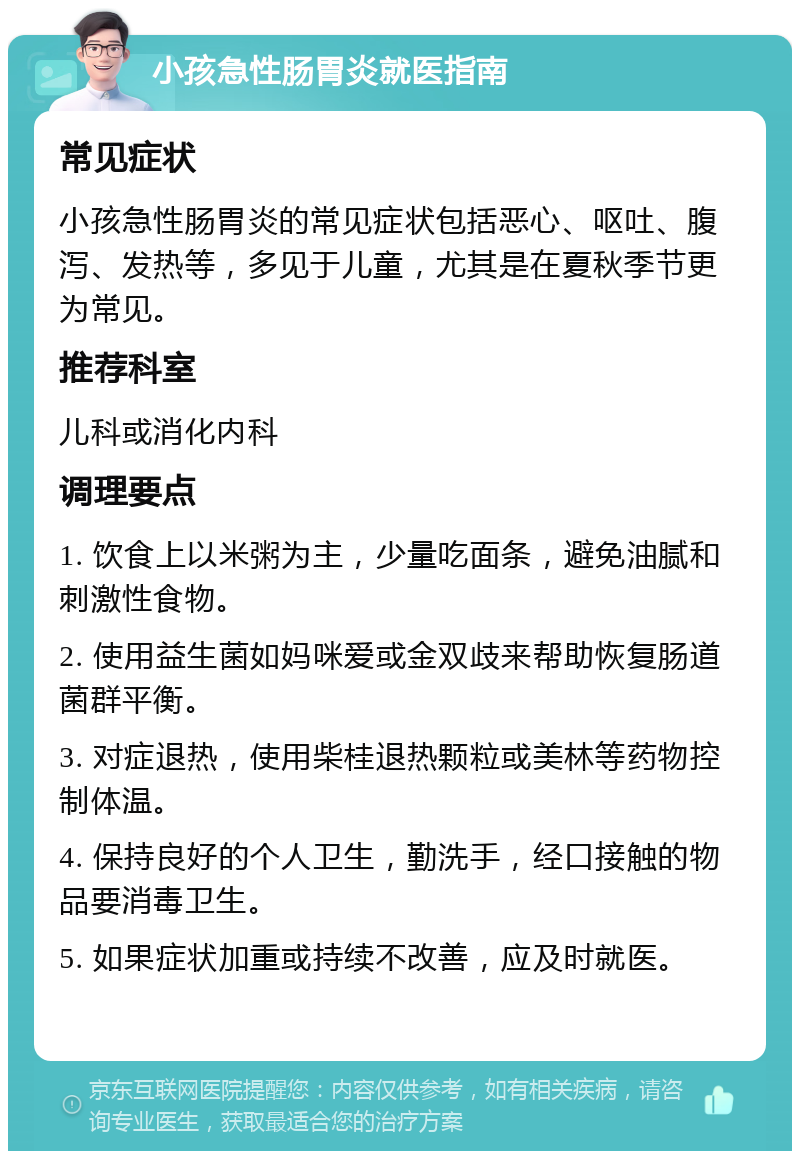 小孩急性肠胃炎就医指南 常见症状 小孩急性肠胃炎的常见症状包括恶心、呕吐、腹泻、发热等，多见于儿童，尤其是在夏秋季节更为常见。 推荐科室 儿科或消化内科 调理要点 1. 饮食上以米粥为主，少量吃面条，避免油腻和刺激性食物。 2. 使用益生菌如妈咪爱或金双歧来帮助恢复肠道菌群平衡。 3. 对症退热，使用柴桂退热颗粒或美林等药物控制体温。 4. 保持良好的个人卫生，勤洗手，经口接触的物品要消毒卫生。 5. 如果症状加重或持续不改善，应及时就医。