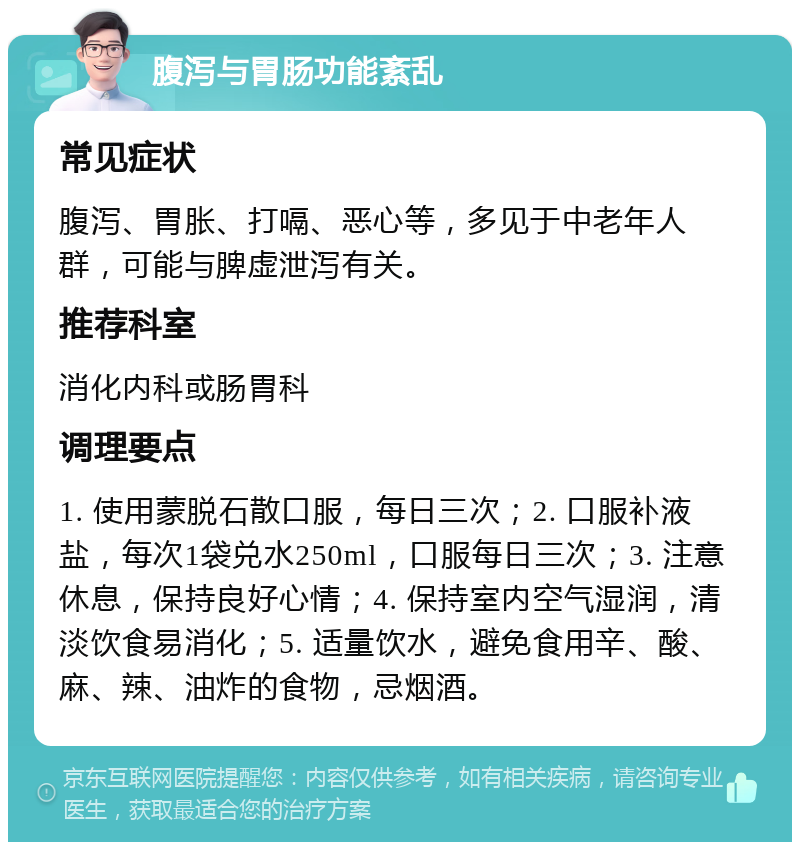 腹泻与胃肠功能紊乱 常见症状 腹泻、胃胀、打嗝、恶心等，多见于中老年人群，可能与脾虚泄泻有关。 推荐科室 消化内科或肠胃科 调理要点 1. 使用蒙脱石散口服，每日三次；2. 口服补液盐，每次1袋兑水250ml，口服每日三次；3. 注意休息，保持良好心情；4. 保持室内空气湿润，清淡饮食易消化；5. 适量饮水，避免食用辛、酸、麻、辣、油炸的食物，忌烟酒。