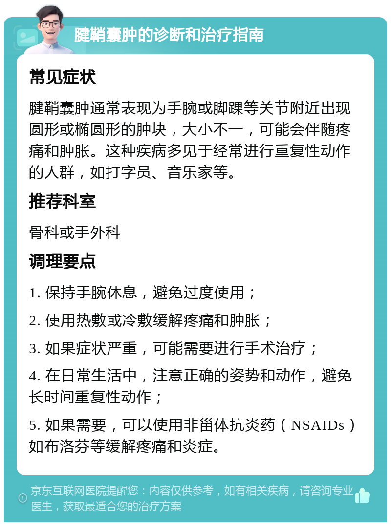 腱鞘囊肿的诊断和治疗指南 常见症状 腱鞘囊肿通常表现为手腕或脚踝等关节附近出现圆形或椭圆形的肿块，大小不一，可能会伴随疼痛和肿胀。这种疾病多见于经常进行重复性动作的人群，如打字员、音乐家等。 推荐科室 骨科或手外科 调理要点 1. 保持手腕休息，避免过度使用； 2. 使用热敷或冷敷缓解疼痛和肿胀； 3. 如果症状严重，可能需要进行手术治疗； 4. 在日常生活中，注意正确的姿势和动作，避免长时间重复性动作； 5. 如果需要，可以使用非甾体抗炎药（NSAIDs）如布洛芬等缓解疼痛和炎症。