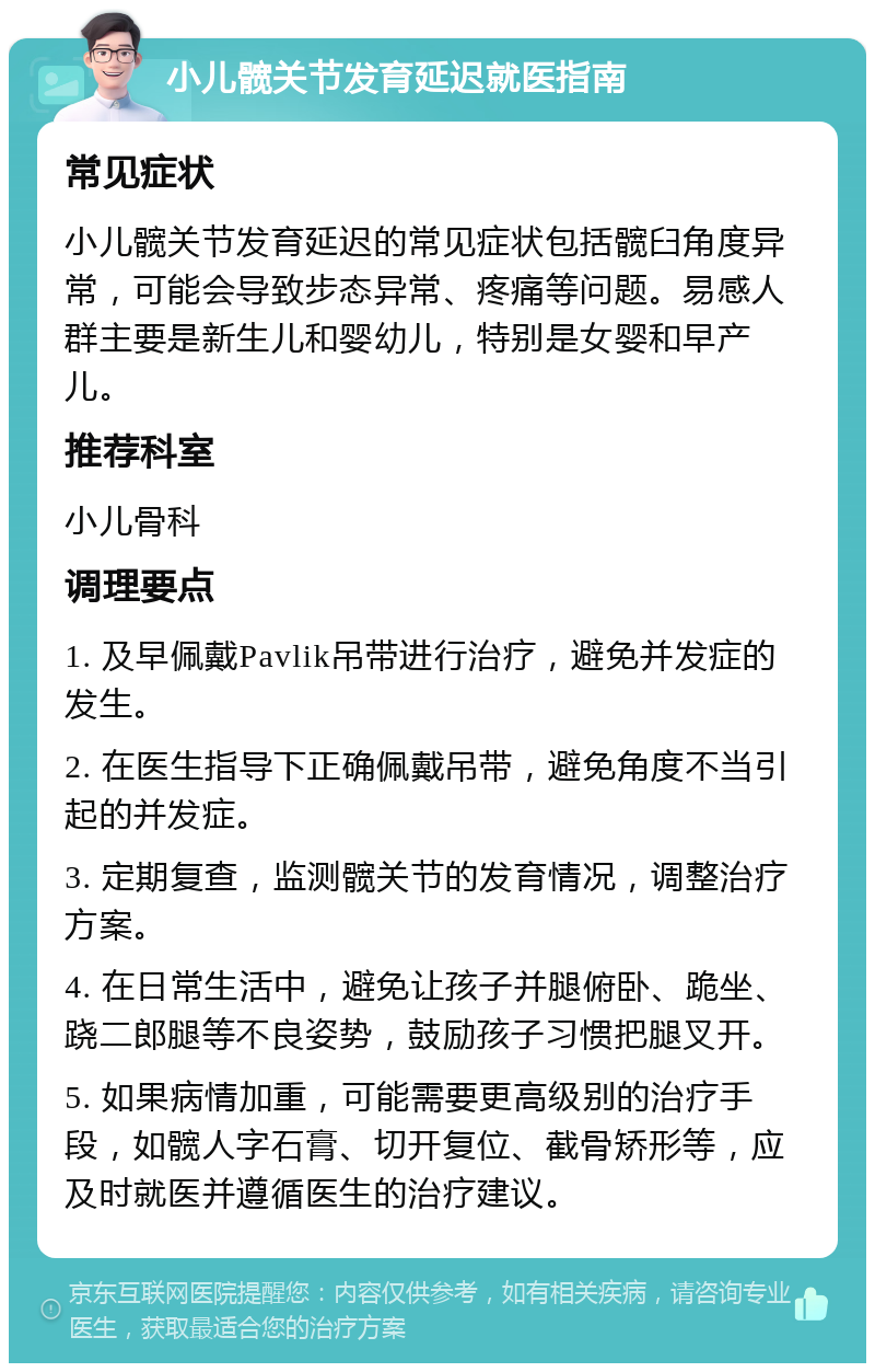 小儿髋关节发育延迟就医指南 常见症状 小儿髋关节发育延迟的常见症状包括髋臼角度异常，可能会导致步态异常、疼痛等问题。易感人群主要是新生儿和婴幼儿，特别是女婴和早产儿。 推荐科室 小儿骨科 调理要点 1. 及早佩戴Pavlik吊带进行治疗，避免并发症的发生。 2. 在医生指导下正确佩戴吊带，避免角度不当引起的并发症。 3. 定期复查，监测髋关节的发育情况，调整治疗方案。 4. 在日常生活中，避免让孩子并腿俯卧、跪坐、跷二郎腿等不良姿势，鼓励孩子习惯把腿叉开。 5. 如果病情加重，可能需要更高级别的治疗手段，如髋人字石膏、切开复位、截骨矫形等，应及时就医并遵循医生的治疗建议。