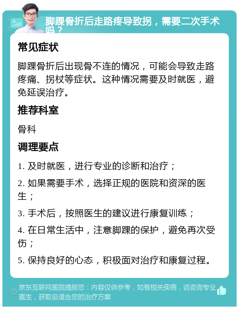 脚踝骨折后走路疼导致拐，需要二次手术吗？ 常见症状 脚踝骨折后出现骨不连的情况，可能会导致走路疼痛、拐杖等症状。这种情况需要及时就医，避免延误治疗。 推荐科室 骨科 调理要点 1. 及时就医，进行专业的诊断和治疗； 2. 如果需要手术，选择正规的医院和资深的医生； 3. 手术后，按照医生的建议进行康复训练； 4. 在日常生活中，注意脚踝的保护，避免再次受伤； 5. 保持良好的心态，积极面对治疗和康复过程。