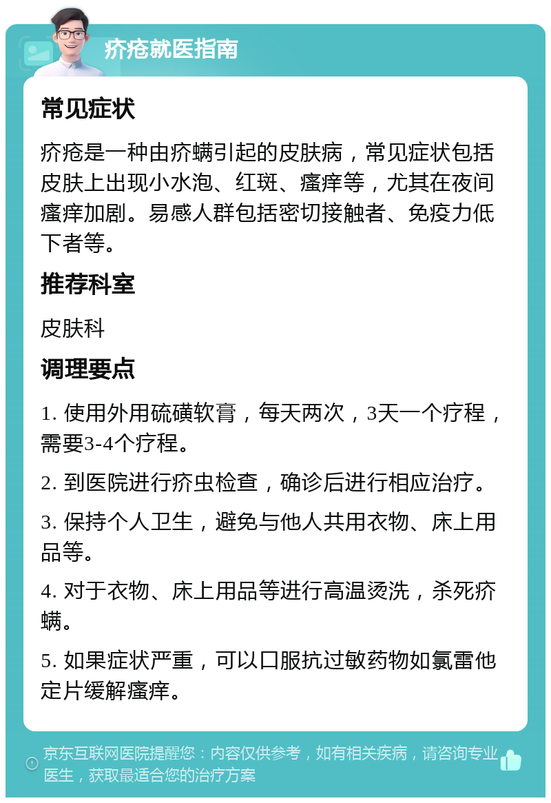 疥疮就医指南 常见症状 疥疮是一种由疥螨引起的皮肤病，常见症状包括皮肤上出现小水泡、红斑、瘙痒等，尤其在夜间瘙痒加剧。易感人群包括密切接触者、免疫力低下者等。 推荐科室 皮肤科 调理要点 1. 使用外用硫磺软膏，每天两次，3天一个疗程，需要3-4个疗程。 2. 到医院进行疥虫检查，确诊后进行相应治疗。 3. 保持个人卫生，避免与他人共用衣物、床上用品等。 4. 对于衣物、床上用品等进行高温烫洗，杀死疥螨。 5. 如果症状严重，可以口服抗过敏药物如氯雷他定片缓解瘙痒。