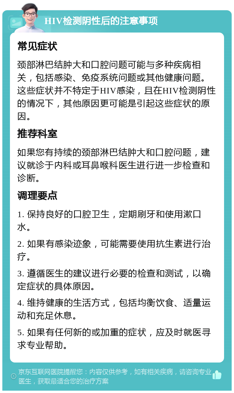 HIV检测阴性后的注意事项 常见症状 颈部淋巴结肿大和口腔问题可能与多种疾病相关，包括感染、免疫系统问题或其他健康问题。这些症状并不特定于HIV感染，且在HIV检测阴性的情况下，其他原因更可能是引起这些症状的原因。 推荐科室 如果您有持续的颈部淋巴结肿大和口腔问题，建议就诊于内科或耳鼻喉科医生进行进一步检查和诊断。 调理要点 1. 保持良好的口腔卫生，定期刷牙和使用漱口水。 2. 如果有感染迹象，可能需要使用抗生素进行治疗。 3. 遵循医生的建议进行必要的检查和测试，以确定症状的具体原因。 4. 维持健康的生活方式，包括均衡饮食、适量运动和充足休息。 5. 如果有任何新的或加重的症状，应及时就医寻求专业帮助。