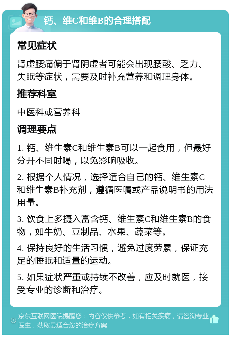 钙、维C和维B的合理搭配 常见症状 肾虚腰痛偏于肾阴虚者可能会出现腰酸、乏力、失眠等症状，需要及时补充营养和调理身体。 推荐科室 中医科或营养科 调理要点 1. 钙、维生素C和维生素B可以一起食用，但最好分开不同时喝，以免影响吸收。 2. 根据个人情况，选择适合自己的钙、维生素C和维生素B补充剂，遵循医嘱或产品说明书的用法用量。 3. 饮食上多摄入富含钙、维生素C和维生素B的食物，如牛奶、豆制品、水果、蔬菜等。 4. 保持良好的生活习惯，避免过度劳累，保证充足的睡眠和适量的运动。 5. 如果症状严重或持续不改善，应及时就医，接受专业的诊断和治疗。