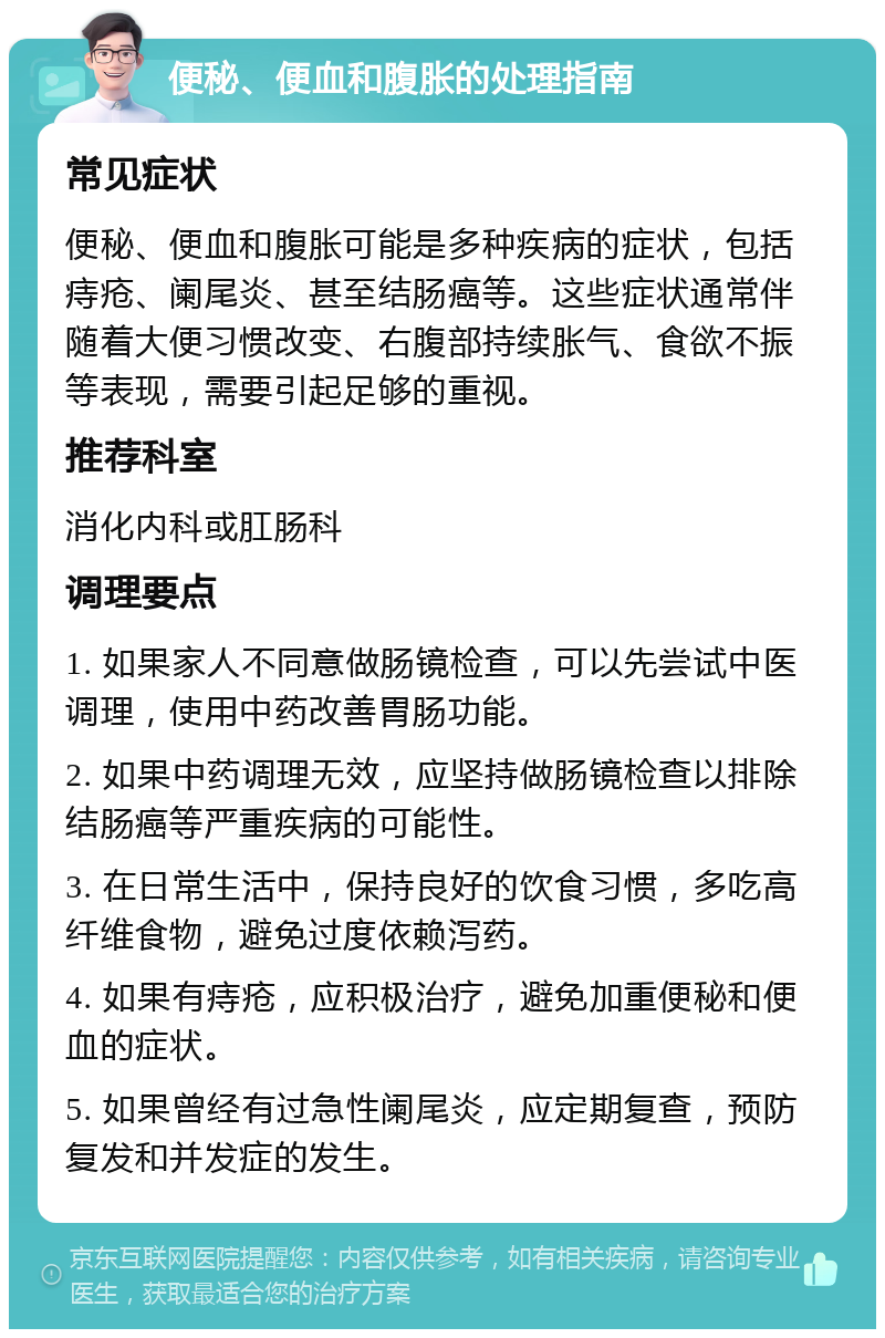 便秘、便血和腹胀的处理指南 常见症状 便秘、便血和腹胀可能是多种疾病的症状，包括痔疮、阑尾炎、甚至结肠癌等。这些症状通常伴随着大便习惯改变、右腹部持续胀气、食欲不振等表现，需要引起足够的重视。 推荐科室 消化内科或肛肠科 调理要点 1. 如果家人不同意做肠镜检查，可以先尝试中医调理，使用中药改善胃肠功能。 2. 如果中药调理无效，应坚持做肠镜检查以排除结肠癌等严重疾病的可能性。 3. 在日常生活中，保持良好的饮食习惯，多吃高纤维食物，避免过度依赖泻药。 4. 如果有痔疮，应积极治疗，避免加重便秘和便血的症状。 5. 如果曾经有过急性阑尾炎，应定期复查，预防复发和并发症的发生。