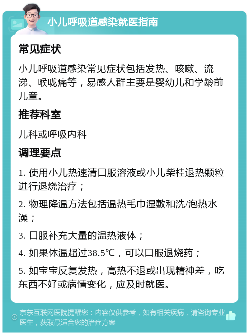 小儿呼吸道感染就医指南 常见症状 小儿呼吸道感染常见症状包括发热、咳嗽、流涕、喉咙痛等，易感人群主要是婴幼儿和学龄前儿童。 推荐科室 儿科或呼吸内科 调理要点 1. 使用小儿热速清口服溶液或小儿柴桂退热颗粒进行退烧治疗； 2. 物理降温方法包括温热毛巾湿敷和洗/泡热水澡； 3. 口服补充大量的温热液体； 4. 如果体温超过38.5℃，可以口服退烧药； 5. 如宝宝反复发热，高热不退或出现精神差，吃东西不好或病情变化，应及时就医。