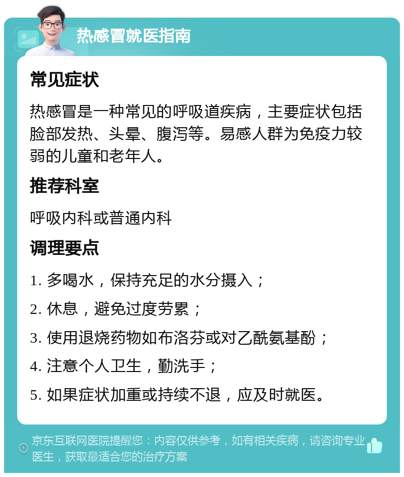 热感冒就医指南 常见症状 热感冒是一种常见的呼吸道疾病，主要症状包括脸部发热、头晕、腹泻等。易感人群为免疫力较弱的儿童和老年人。 推荐科室 呼吸内科或普通内科 调理要点 1. 多喝水，保持充足的水分摄入； 2. 休息，避免过度劳累； 3. 使用退烧药物如布洛芬或对乙酰氨基酚； 4. 注意个人卫生，勤洗手； 5. 如果症状加重或持续不退，应及时就医。