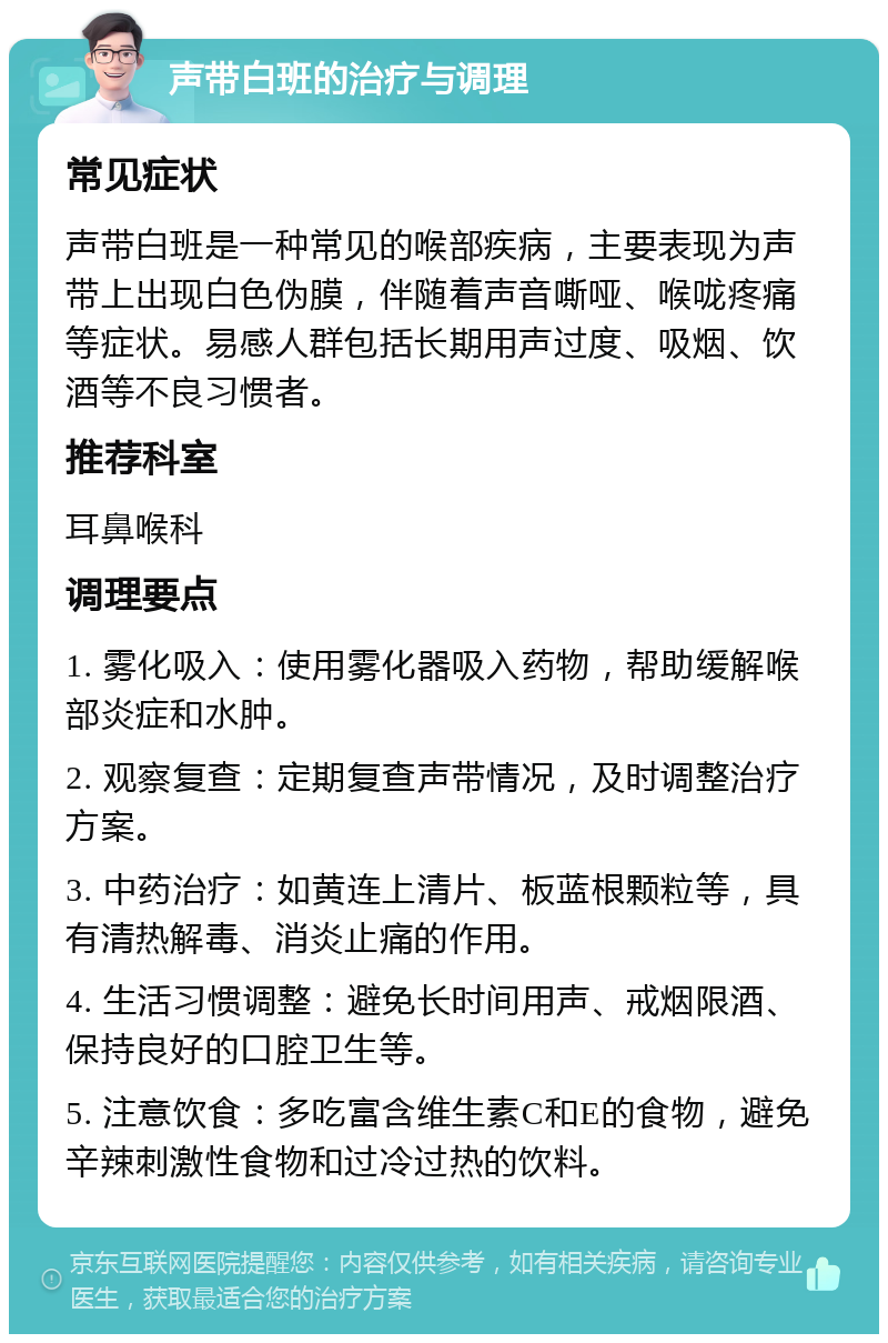 声带白班的治疗与调理 常见症状 声带白班是一种常见的喉部疾病，主要表现为声带上出现白色伪膜，伴随着声音嘶哑、喉咙疼痛等症状。易感人群包括长期用声过度、吸烟、饮酒等不良习惯者。 推荐科室 耳鼻喉科 调理要点 1. 雾化吸入：使用雾化器吸入药物，帮助缓解喉部炎症和水肿。 2. 观察复查：定期复查声带情况，及时调整治疗方案。 3. 中药治疗：如黄连上清片、板蓝根颗粒等，具有清热解毒、消炎止痛的作用。 4. 生活习惯调整：避免长时间用声、戒烟限酒、保持良好的口腔卫生等。 5. 注意饮食：多吃富含维生素C和E的食物，避免辛辣刺激性食物和过冷过热的饮料。