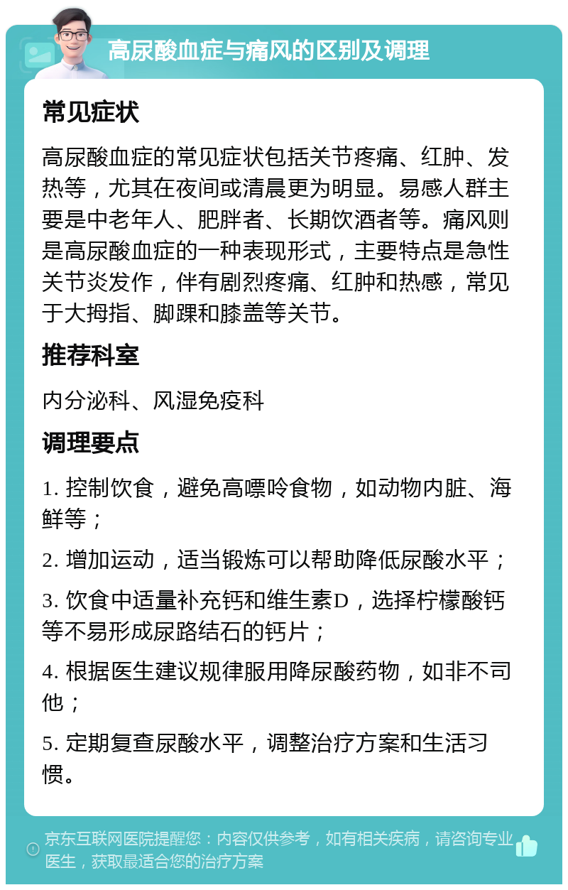 高尿酸血症与痛风的区别及调理 常见症状 高尿酸血症的常见症状包括关节疼痛、红肿、发热等，尤其在夜间或清晨更为明显。易感人群主要是中老年人、肥胖者、长期饮酒者等。痛风则是高尿酸血症的一种表现形式，主要特点是急性关节炎发作，伴有剧烈疼痛、红肿和热感，常见于大拇指、脚踝和膝盖等关节。 推荐科室 内分泌科、风湿免疫科 调理要点 1. 控制饮食，避免高嘌呤食物，如动物内脏、海鲜等； 2. 增加运动，适当锻炼可以帮助降低尿酸水平； 3. 饮食中适量补充钙和维生素D，选择柠檬酸钙等不易形成尿路结石的钙片； 4. 根据医生建议规律服用降尿酸药物，如非不司他； 5. 定期复查尿酸水平，调整治疗方案和生活习惯。