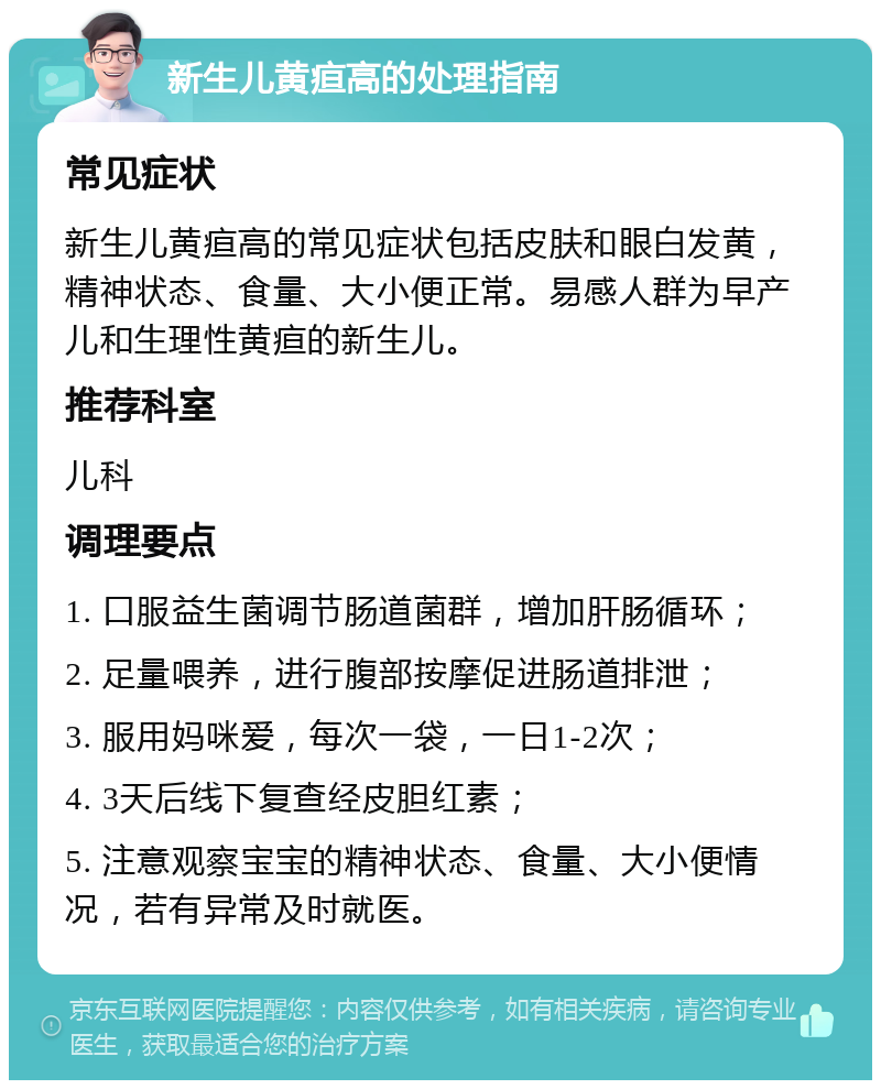 新生儿黄疸高的处理指南 常见症状 新生儿黄疸高的常见症状包括皮肤和眼白发黄，精神状态、食量、大小便正常。易感人群为早产儿和生理性黄疸的新生儿。 推荐科室 儿科 调理要点 1. 口服益生菌调节肠道菌群，增加肝肠循环； 2. 足量喂养，进行腹部按摩促进肠道排泄； 3. 服用妈咪爱，每次一袋，一日1-2次； 4. 3天后线下复查经皮胆红素； 5. 注意观察宝宝的精神状态、食量、大小便情况，若有异常及时就医。