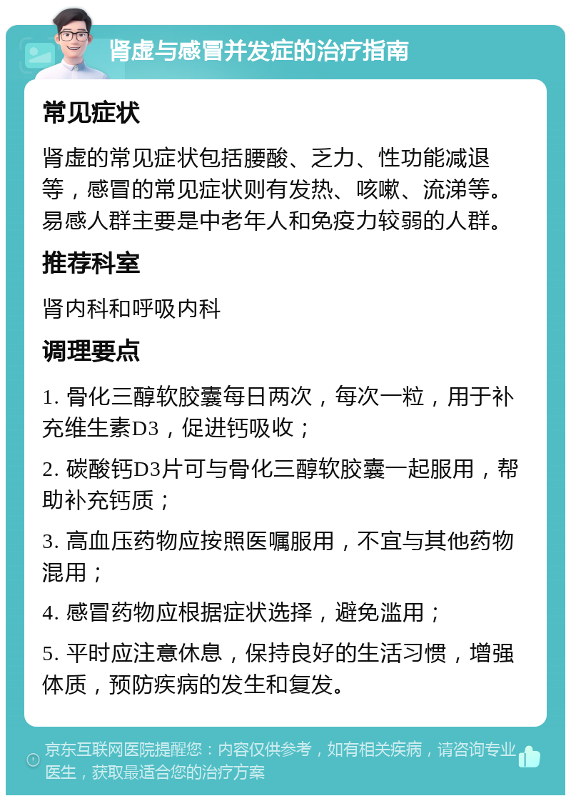 肾虚与感冒并发症的治疗指南 常见症状 肾虚的常见症状包括腰酸、乏力、性功能减退等，感冒的常见症状则有发热、咳嗽、流涕等。易感人群主要是中老年人和免疫力较弱的人群。 推荐科室 肾内科和呼吸内科 调理要点 1. 骨化三醇软胶囊每日两次，每次一粒，用于补充维生素D3，促进钙吸收； 2. 碳酸钙D3片可与骨化三醇软胶囊一起服用，帮助补充钙质； 3. 高血压药物应按照医嘱服用，不宜与其他药物混用； 4. 感冒药物应根据症状选择，避免滥用； 5. 平时应注意休息，保持良好的生活习惯，增强体质，预防疾病的发生和复发。