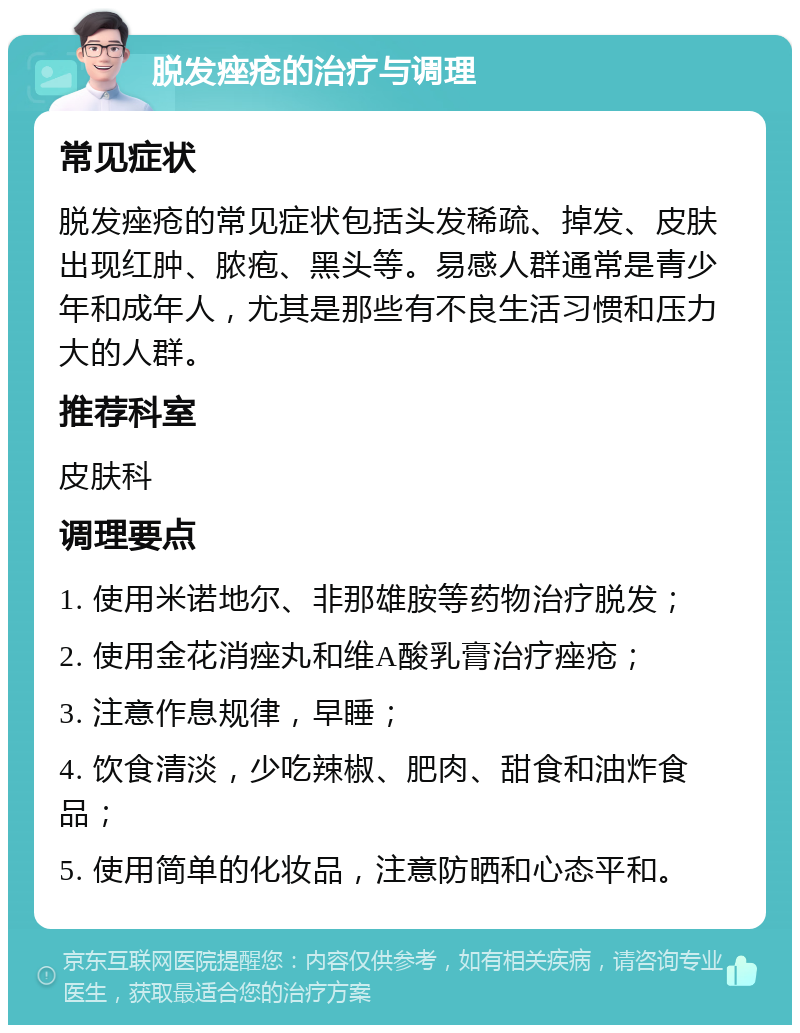 脱发痤疮的治疗与调理 常见症状 脱发痤疮的常见症状包括头发稀疏、掉发、皮肤出现红肿、脓疱、黑头等。易感人群通常是青少年和成年人，尤其是那些有不良生活习惯和压力大的人群。 推荐科室 皮肤科 调理要点 1. 使用米诺地尔、非那雄胺等药物治疗脱发； 2. 使用金花消痤丸和维A酸乳膏治疗痤疮； 3. 注意作息规律，早睡； 4. 饮食清淡，少吃辣椒、肥肉、甜食和油炸食品； 5. 使用简单的化妆品，注意防晒和心态平和。