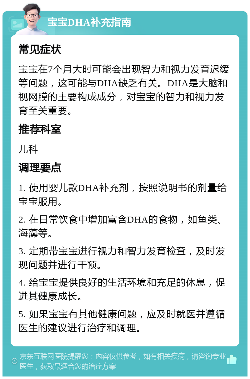 宝宝DHA补充指南 常见症状 宝宝在7个月大时可能会出现智力和视力发育迟缓等问题，这可能与DHA缺乏有关。DHA是大脑和视网膜的主要构成成分，对宝宝的智力和视力发育至关重要。 推荐科室 儿科 调理要点 1. 使用婴儿款DHA补充剂，按照说明书的剂量给宝宝服用。 2. 在日常饮食中增加富含DHA的食物，如鱼类、海藻等。 3. 定期带宝宝进行视力和智力发育检查，及时发现问题并进行干预。 4. 给宝宝提供良好的生活环境和充足的休息，促进其健康成长。 5. 如果宝宝有其他健康问题，应及时就医并遵循医生的建议进行治疗和调理。