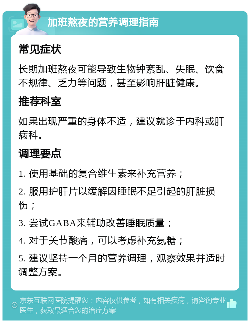 加班熬夜的营养调理指南 常见症状 长期加班熬夜可能导致生物钟紊乱、失眠、饮食不规律、乏力等问题，甚至影响肝脏健康。 推荐科室 如果出现严重的身体不适，建议就诊于内科或肝病科。 调理要点 1. 使用基础的复合维生素来补充营养； 2. 服用护肝片以缓解因睡眠不足引起的肝脏损伤； 3. 尝试GABA来辅助改善睡眠质量； 4. 对于关节酸痛，可以考虑补充氨糖； 5. 建议坚持一个月的营养调理，观察效果并适时调整方案。