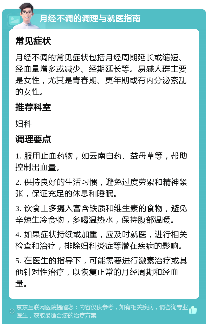 月经不调的调理与就医指南 常见症状 月经不调的常见症状包括月经周期延长或缩短、经血量增多或减少、经期延长等。易感人群主要是女性，尤其是青春期、更年期或有内分泌紊乱的女性。 推荐科室 妇科 调理要点 1. 服用止血药物，如云南白药、益母草等，帮助控制出血量。 2. 保持良好的生活习惯，避免过度劳累和精神紧张，保证充足的休息和睡眠。 3. 饮食上多摄入富含铁质和维生素的食物，避免辛辣生冷食物，多喝温热水，保持腹部温暖。 4. 如果症状持续或加重，应及时就医，进行相关检查和治疗，排除妇科炎症等潜在疾病的影响。 5. 在医生的指导下，可能需要进行激素治疗或其他针对性治疗，以恢复正常的月经周期和经血量。