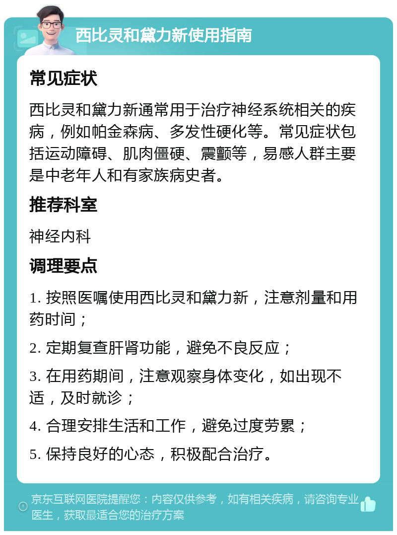 西比灵和黛力新使用指南 常见症状 西比灵和黛力新通常用于治疗神经系统相关的疾病，例如帕金森病、多发性硬化等。常见症状包括运动障碍、肌肉僵硬、震颤等，易感人群主要是中老年人和有家族病史者。 推荐科室 神经内科 调理要点 1. 按照医嘱使用西比灵和黛力新，注意剂量和用药时间； 2. 定期复查肝肾功能，避免不良反应； 3. 在用药期间，注意观察身体变化，如出现不适，及时就诊； 4. 合理安排生活和工作，避免过度劳累； 5. 保持良好的心态，积极配合治疗。