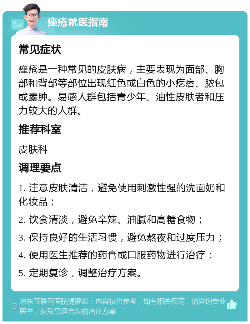 痤疮就医指南 常见症状 痤疮是一种常见的皮肤病，主要表现为面部、胸部和背部等部位出现红色或白色的小疙瘩、脓包或囊肿。易感人群包括青少年、油性皮肤者和压力较大的人群。 推荐科室 皮肤科 调理要点 1. 注意皮肤清洁，避免使用刺激性强的洗面奶和化妆品； 2. 饮食清淡，避免辛辣、油腻和高糖食物； 3. 保持良好的生活习惯，避免熬夜和过度压力； 4. 使用医生推荐的药膏或口服药物进行治疗； 5. 定期复诊，调整治疗方案。